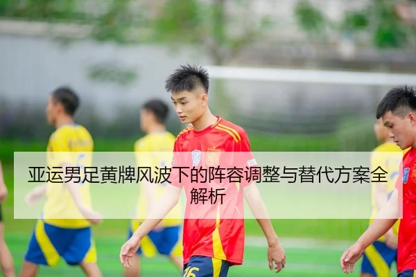 亚运男足黄牌风波下的阵容调整与替代方案全解析